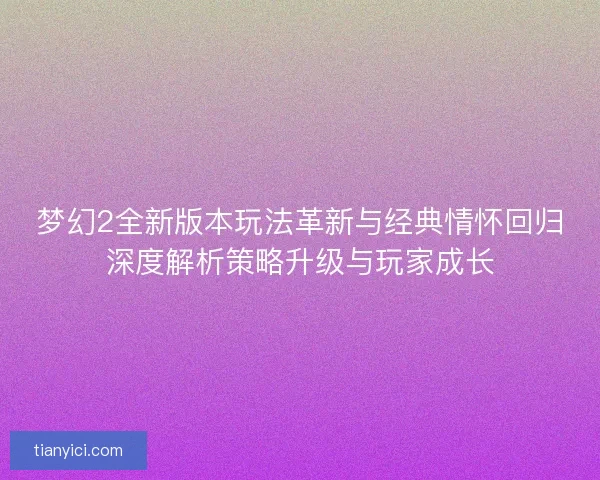 梦幻2全新版本玩法革新与经典情怀回归深度解析策略升级与玩家成长