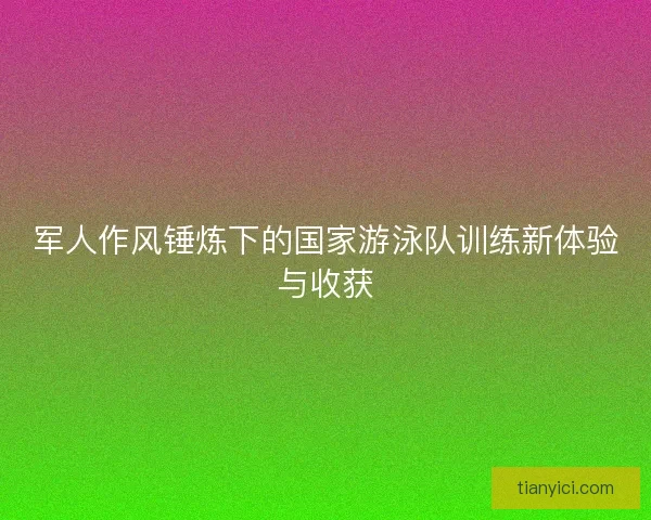 军人作风锤炼下的国家游泳队训练新体验与收获